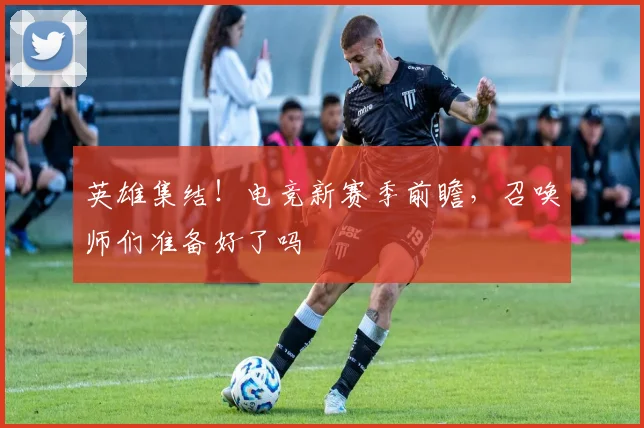 英雄集结！电竞新赛季前瞻，召唤师们准备好了吗
