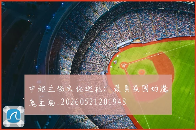 中超主场文化巡礼：最具氛围的魔鬼主场_20260521201948