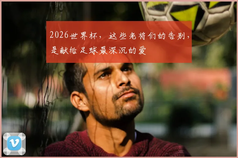 2026世界杯，这些老将们的告别，是献给足球最深沉的爱