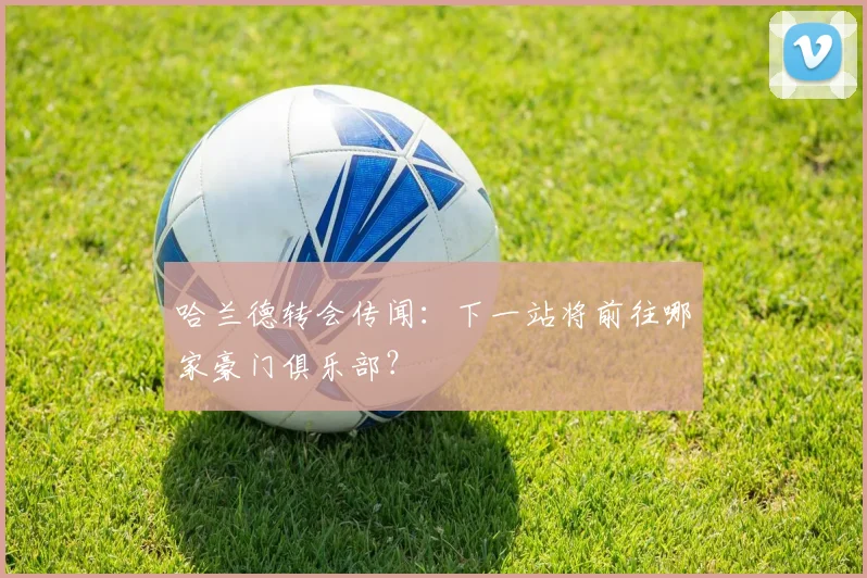 哈兰德转会传闻：下一站将前往哪家豪门俱乐部？
