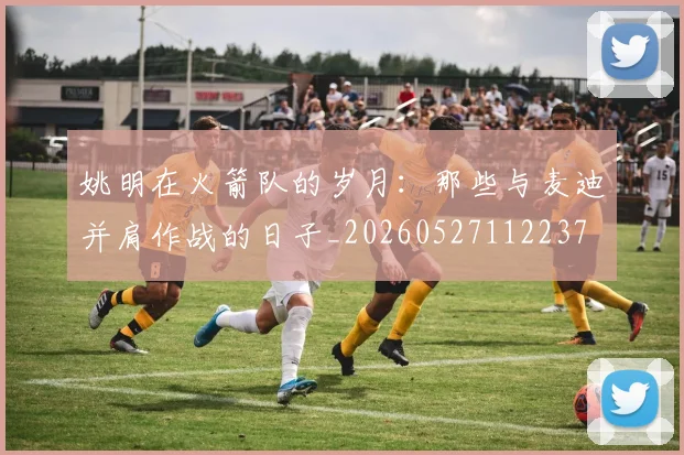 姚明在火箭队的岁月：那些与麦迪并肩作战的日子_20260527112237