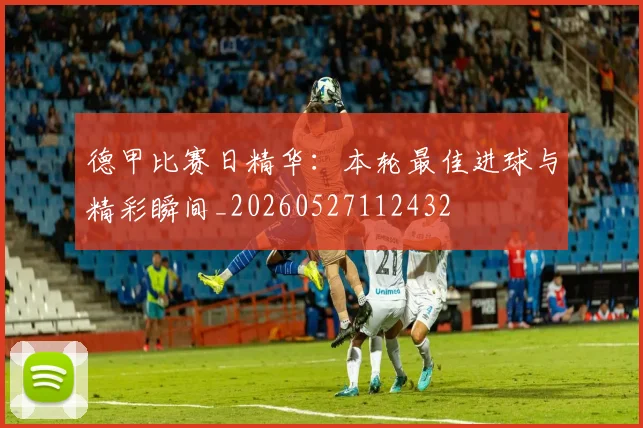 德甲比赛日精华：本轮最佳进球与精彩瞬间_20260527112432