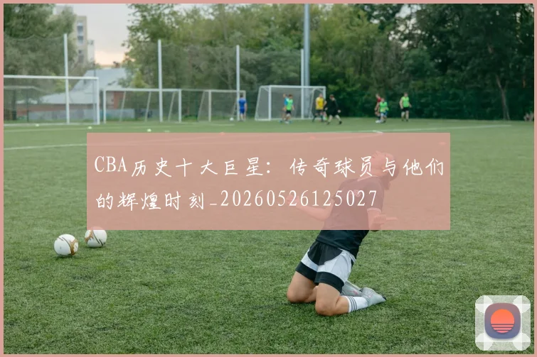 CBA历史十大巨星：传奇球员与他们的辉煌时刻_20260526125027