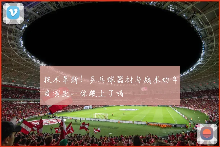 技术革新！乒乓球器材与战术的年度演变，你跟上了吗
