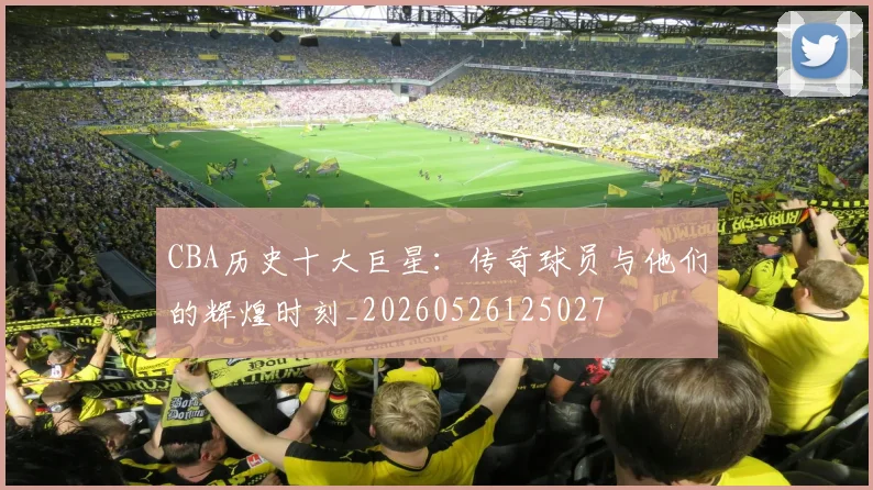 CBA历史十大巨星:传奇球员与他们的辉煌时刻_20260526125027