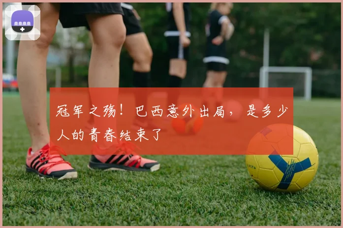 冠军之殇！巴西意外出局，是多少人的青春结束了