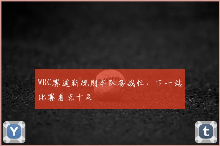 WRC赛道新规则车队备战忙，下一站比赛看点十足