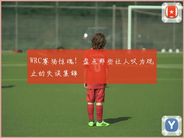 WRC赛场惊魂！盘点那些让人叹为观止的失误集锦