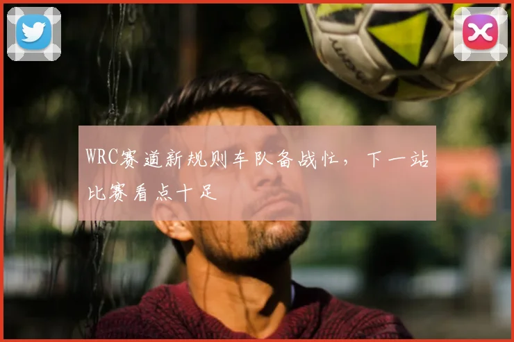 WRC赛道新规则车队备战忙，下一站比赛看点十足