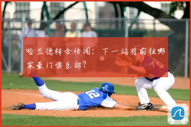 哈兰德转会传闻：下一站将前往哪家豪门俱乐部？