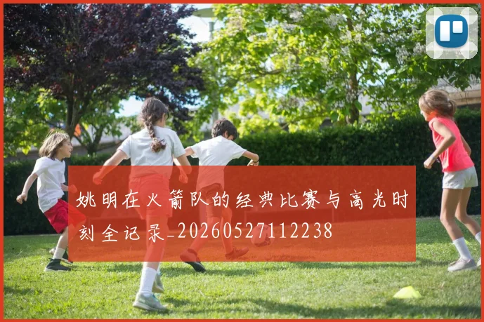 姚明在火箭队的经典比赛与高光时刻全记录_20260527112238