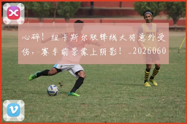 心碎！纽卡斯尔联锋线大将意外受伤，赛季前景蒙上阴影！_20260605004738