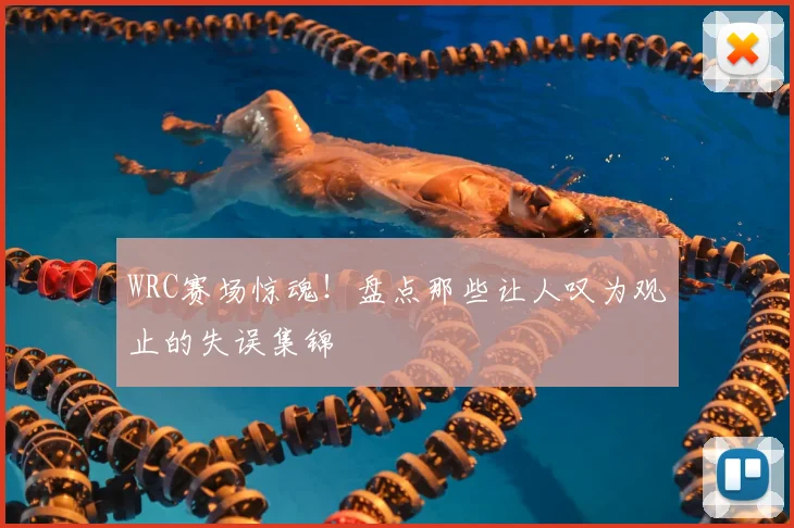 WRC赛场惊魂！盘点那些让人叹为观止的失误集锦