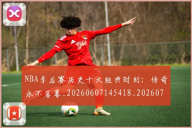 NBA季后赛历史十大经典时刻：传奇永不落幕_20260607145418_20260702164015