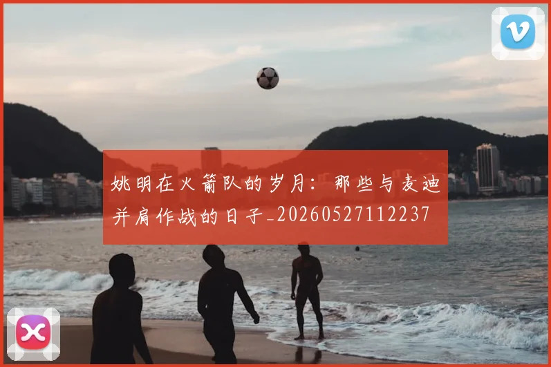 姚明在火箭队的岁月：那些与麦迪并肩作战的日子_20260527112237