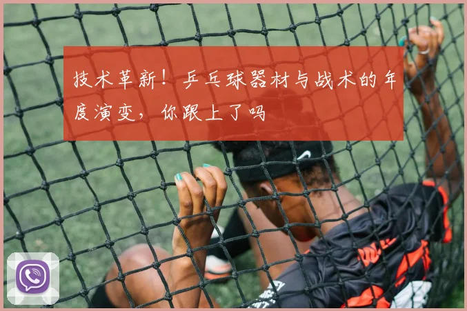 技术革新！乒乓球器材与战术的年度演变，你跟上了吗